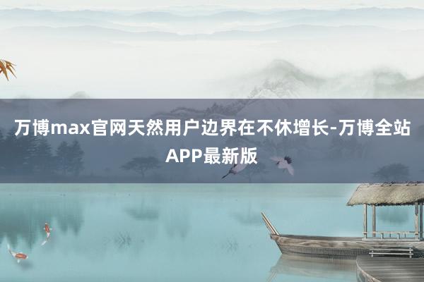 万博max官网天然用户边界在不休增长-万博全站APP最新版
