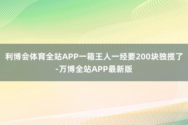 利博会体育全站APP一箱王人一经要200块独揽了-万博全站APP最新版