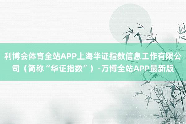 利博会体育全站APP上海华证指数信息工作有限公司（简称“华证指数”）-万博全站APP最新版
