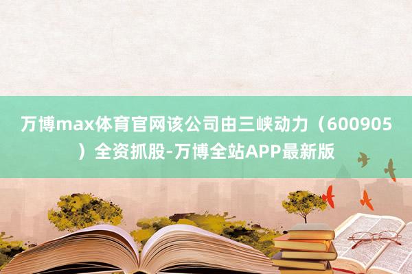万博max体育官网该公司由三峡动力（600905）全资抓股-万博全站APP最新版