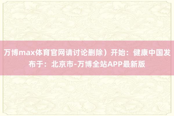 万博max体育官网请讨论删除）开始：健康中国发布于：北京市-万博全站APP最新版