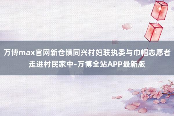 万博max官网新仓镇同兴村妇联执委与巾帼志愿者走进村民家中-万博全站APP最新版