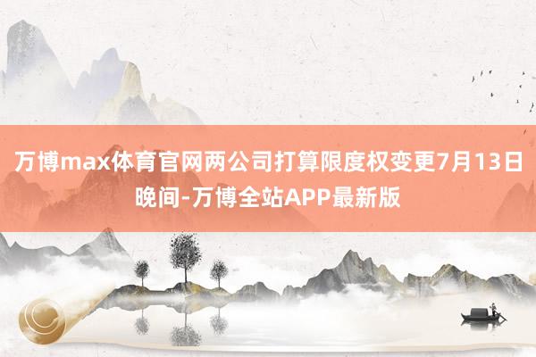 万博max体育官网两公司打算限度权变更7月13日晚间-万博全站APP最新版