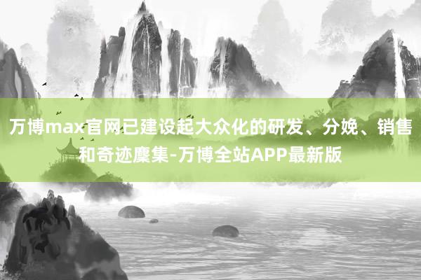 万博max官网已建设起大众化的研发、分娩、销售和奇迹麇集-万博全站APP最新版