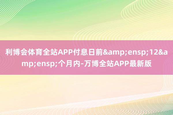 利博会体育全站APP付息日前 12 个月内-万博全站APP最新版