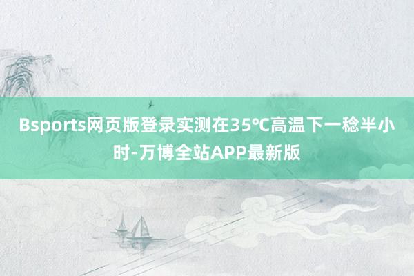 Bsports网页版登录实测在35℃高温下一稔半小时-万博全站APP最新版