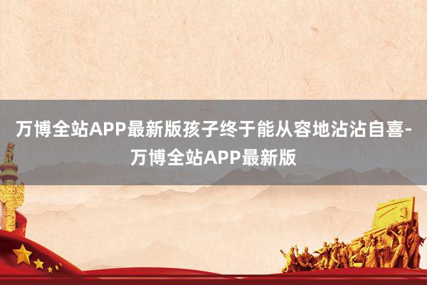 万博全站APP最新版孩子终于能从容地沾沾自喜-万博全站APP最新版