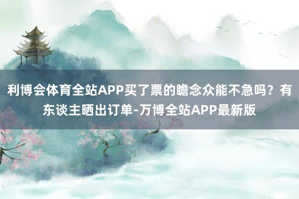 利博会体育全站APP买了票的瞻念众能不急吗？有东谈主晒出订单-万博全站APP最新版