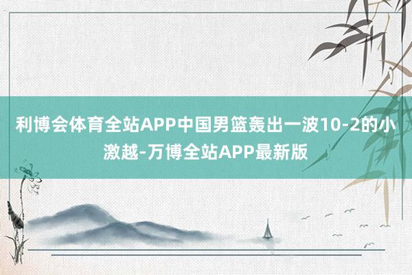 利博会体育全站APP中国男篮轰出一波10-2的小激越-万博全站APP最新版