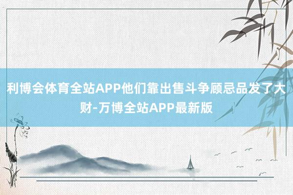 利博会体育全站APP他们靠出售斗争顾忌品发了大财-万博全站APP最新版