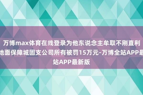 万博max体育在线登录为他东说念主牟取不刚直利益，地面保障城固支公司所有被罚15万元-万博全站APP最新版