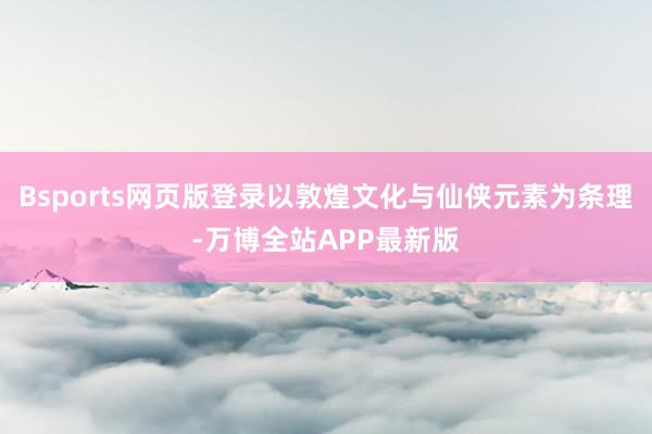 Bsports网页版登录以敦煌文化与仙侠元素为条理-万博全站APP最新版