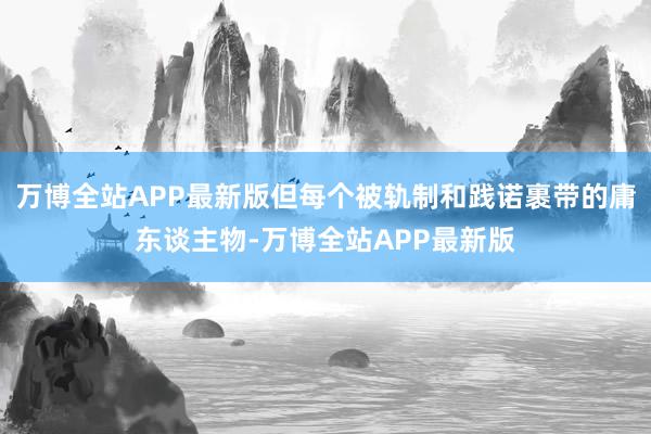 万博全站APP最新版但每个被轨制和践诺裹带的庸东谈主物-万博全站APP最新版