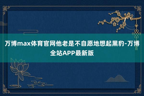 万博max体育官网他老是不自愿地想起黑豹-万博全站APP最新版