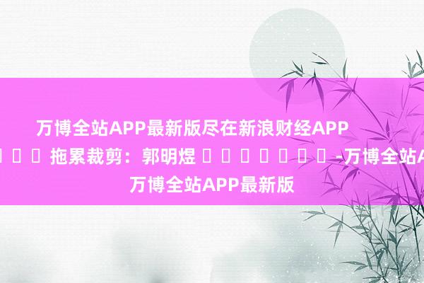 万博全站APP最新版尽在新浪财经APP            						拖累裁剪：郭明煜 							-万博全站APP最新版