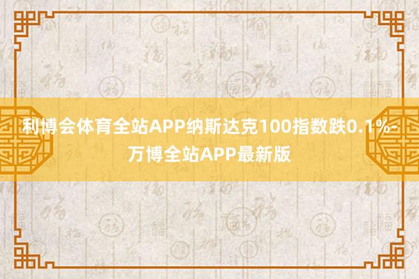 利博会体育全站APP纳斯达克100指数跌0.1%-万博全站APP最新版