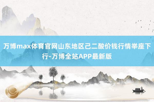 万博max体育官网山东地区己二酸价钱行情举座下行-万博全站APP最新版