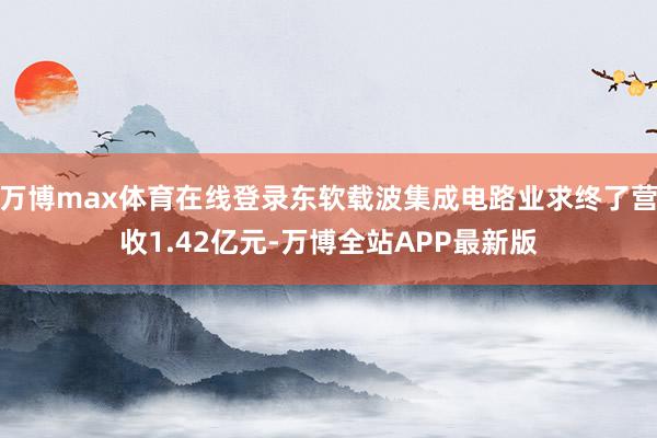 万博max体育在线登录东软载波集成电路业求终了营收1.42亿元-万博全站APP最新版