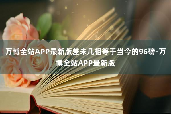 万博全站APP最新版差未几相等于当今的96磅-万博全站APP最新版