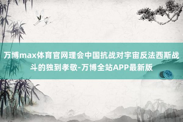 万博max体育官网理会中国抗战对宇宙反法西斯战斗的独到孝敬-万博全站APP最新版