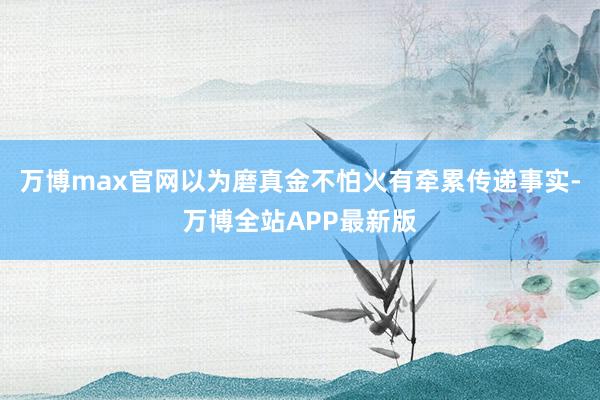 万博max官网以为磨真金不怕火有牵累传递事实-万博全站APP最新版