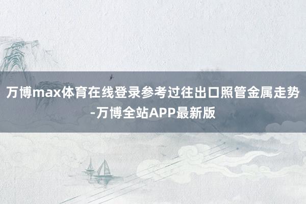 万博max体育在线登录参考过往出口照管金属走势-万博全站APP最新版