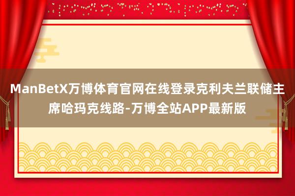 ManBetX万博体育官网在线登录克利夫兰联储主席哈玛克线路-万博全站APP最新版