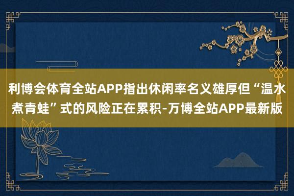 利博会体育全站APP指出休闲率名义雄厚但“温水煮青蛙”式的风险正在累积-万博全站APP最新版