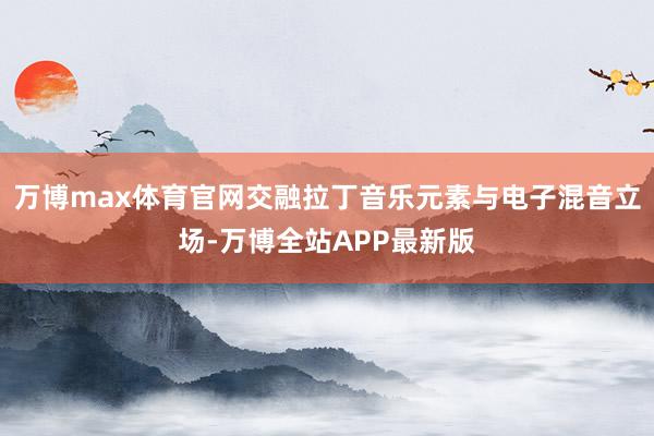 万博max体育官网交融拉丁音乐元素与电子混音立场-万博全站APP最新版