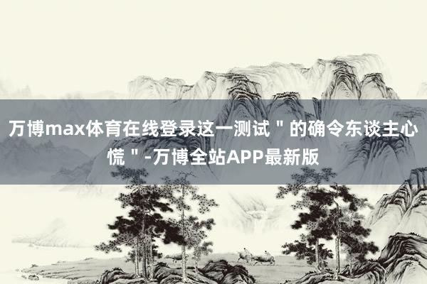 万博max体育在线登录这一测试＂的确令东谈主心慌＂-万博全站APP最新版