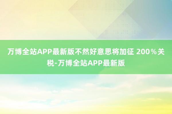 万博全站APP最新版不然好意思将加征 200％关税-万博全站APP最新版