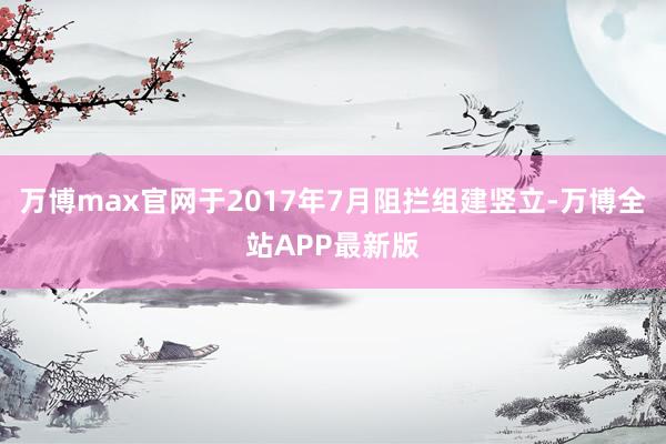 万博max官网于2017年7月阻拦组建竖立-万博全站APP最新版