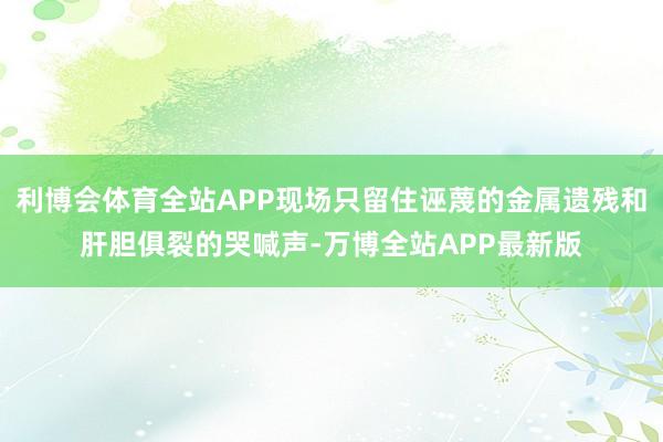 利博会体育全站APP现场只留住诬蔑的金属遗残和肝胆俱裂的哭喊声-万博全站APP最新版