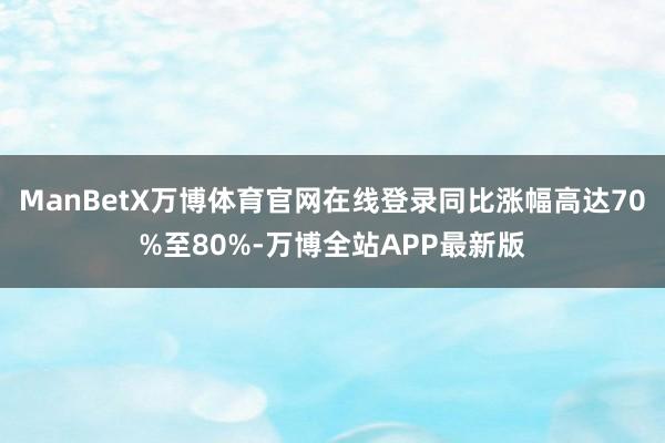 ManBetX万博体育官网在线登录同比涨幅高达70%至80%-万博全站APP最新版