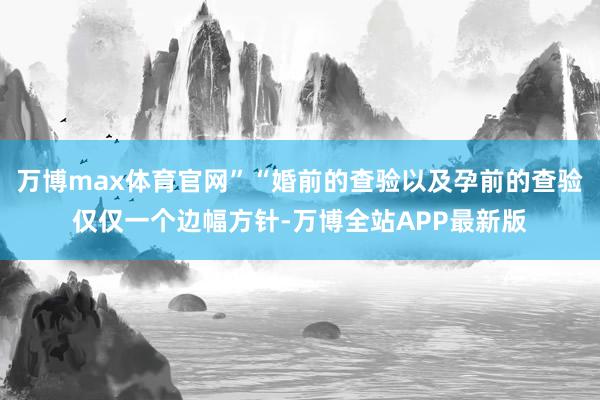 万博max体育官网”“婚前的查验以及孕前的查验仅仅一个边幅方针-万博全站APP最新版