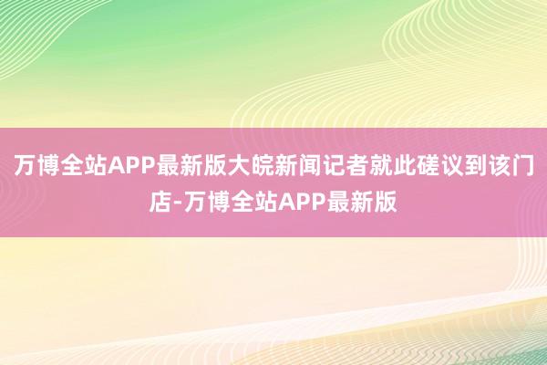 万博全站APP最新版大皖新闻记者就此磋议到该门店-万博全站APP最新版
