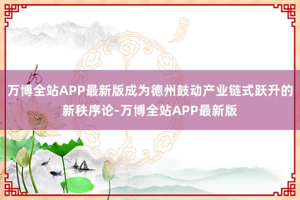 万博全站APP最新版成为德州鼓动产业链式跃升的新秩序论-万博全站APP最新版