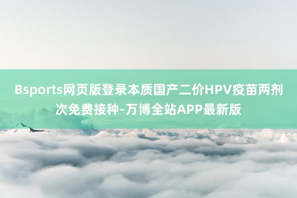Bsports网页版登录本质国产二价HPV疫苗两剂次免费接种-万博全站APP最新版