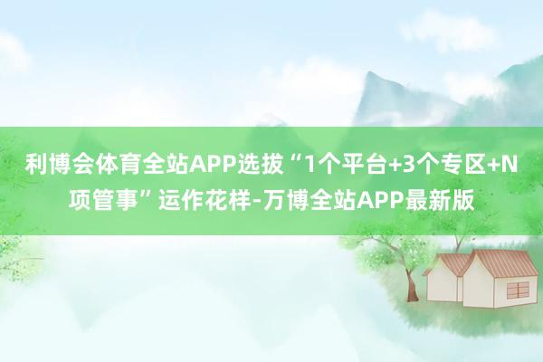 利博会体育全站APP选拔“1个平台+3个专区+N项管事”运作花样-万博全站APP最新版