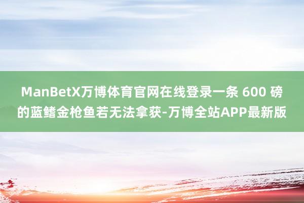 ManBetX万博体育官网在线登录一条 600 磅的蓝鳍金枪鱼若无法拿获-万博全站APP最新版