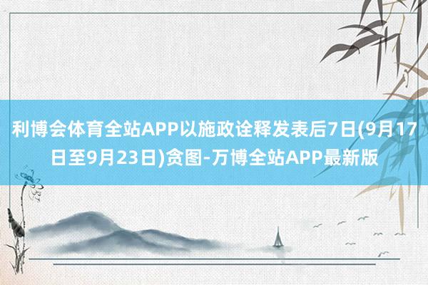利博会体育全站APP以施政诠释发表后7日(9月17日至9月23日)贪图-万博全站APP最新版