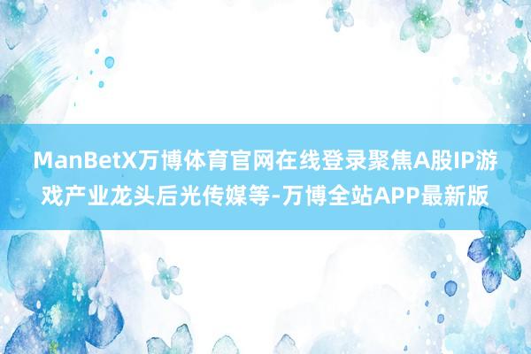 ManBetX万博体育官网在线登录聚焦A股IP游戏产业龙头后光传媒等-万博全站APP最新版