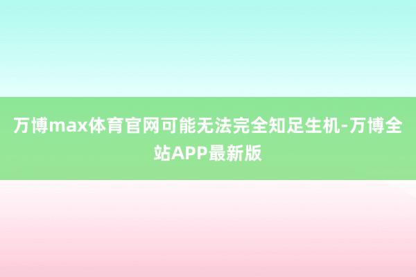 万博max体育官网可能无法完全知足生机-万博全站APP最新版