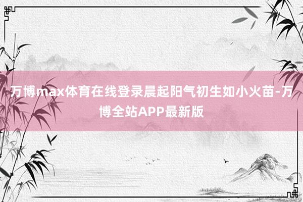 万博max体育在线登录晨起阳气初生如小火苗-万博全站APP最新版