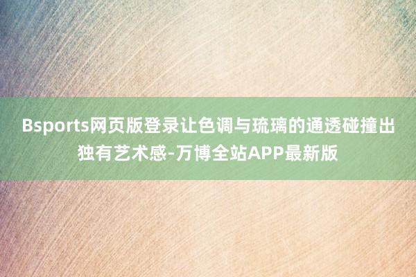 Bsports网页版登录让色调与琉璃的通透碰撞出独有艺术感-万博全站APP最新版