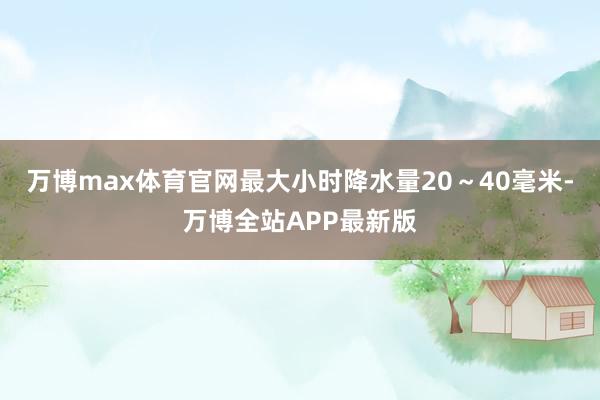 万博max体育官网最大小时降水量20～40毫米-万博全站APP最新版