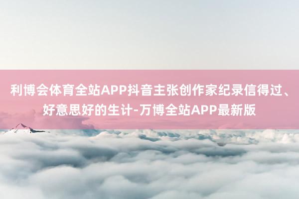 利博会体育全站APP抖音主张创作家纪录信得过、好意思好的生计-万博全站APP最新版