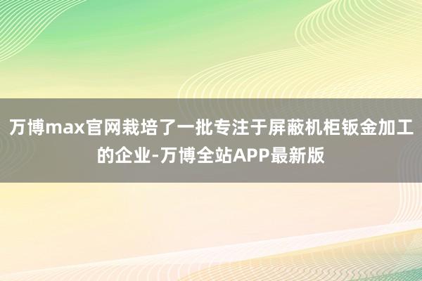 万博max官网栽培了一批专注于屏蔽机柜钣金加工的企业-万博全站APP最新版