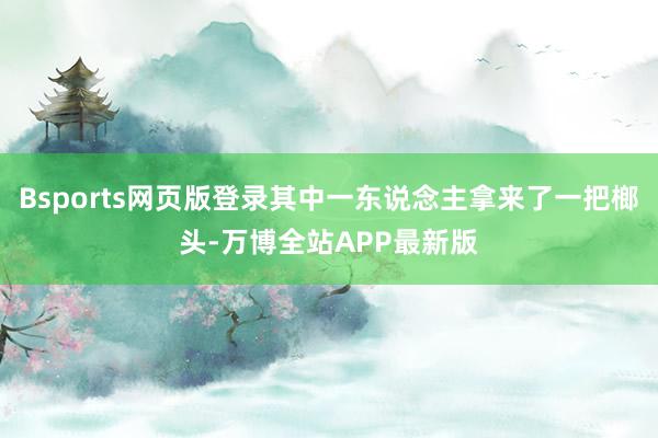 Bsports网页版登录其中一东说念主拿来了一把榔头-万博全站APP最新版