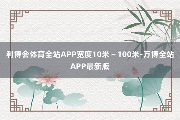 利博会体育全站APP宽度10米~100米-万博全站APP最新版